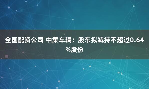 全国配资公司 中集车辆：股东拟减持不超过0.64%股份