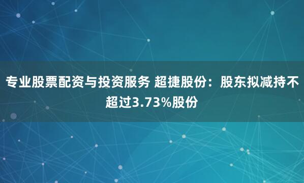 专业股票配资与投资服务 超捷股份：股东拟减持不超过3.73%股份