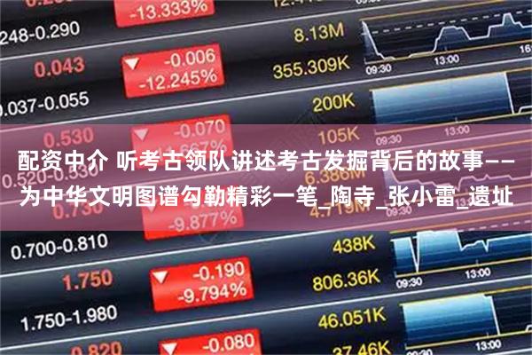 配资中介 听考古领队讲述考古发掘背后的故事——为中华文明图谱勾勒精彩一笔_陶寺_张小雷_遗址