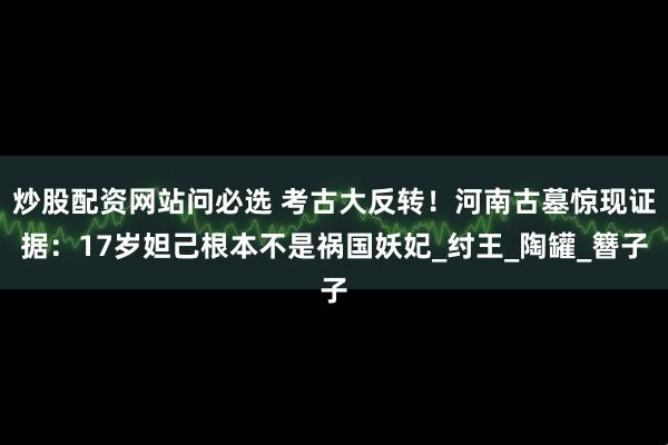 炒股配资网站问必选 考古大反转！河南古墓惊现证据：17岁妲己根本不是祸国妖妃_纣王_陶罐_簪子