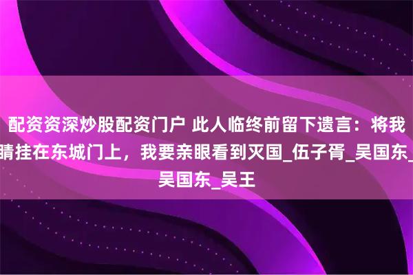 配资资深炒股配资门户 此人临终前留下遗言：将我的眼睛挂在东城门上，我要亲眼看到灭国_伍子胥_吴国东_吴王