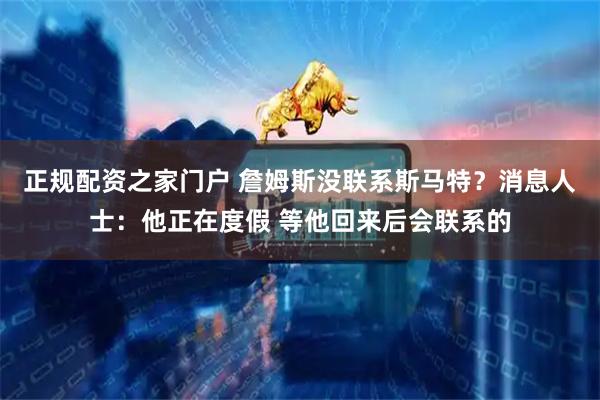 正规配资之家门户 詹姆斯没联系斯马特？消息人士：他正在度假 等他回来后会联系的