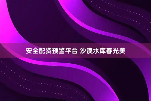 安全配资预警平台 沙漠水库春光美