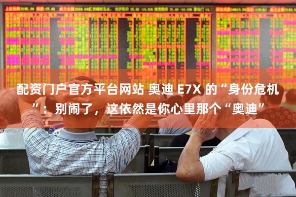 配资门户官方平台网站 奥迪 E7X 的“身份危机”：别闹了，这依然是你心里那个“奥迪”