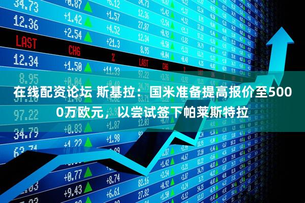 在线配资论坛 斯基拉：国米准备提高报价至5000万欧元，以尝试签下帕莱斯特拉